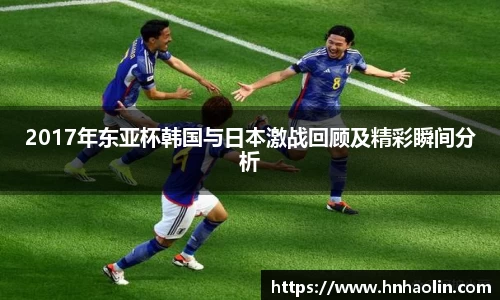 2017年东亚杯韩国与日本激战回顾及精彩瞬间分析